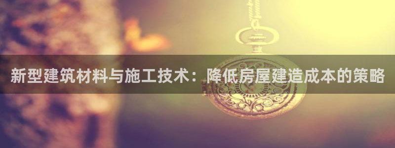 先锋娱乐资讯：新型建筑材料与施工技术：降低房屋建造成本的策略