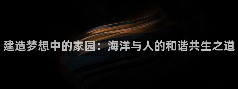 先锋娱乐邀请码多少：建造梦想中的家园：海洋与人的和谐共生之道