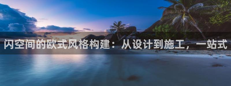 娱乐先锋捕鱼客服：闪空间的欧式风格构建：从设计到施工，一站式