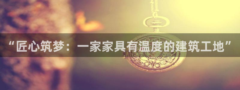 先锋娱乐管理集团：“匠心筑梦：一家家具有温度的建筑工地”